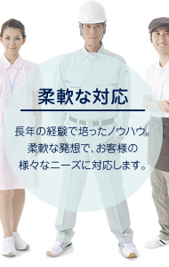 【柔軟な対応】長年の経験で培ったノウハウ。柔軟な発想で、お客様の様々なニーズに対応します。